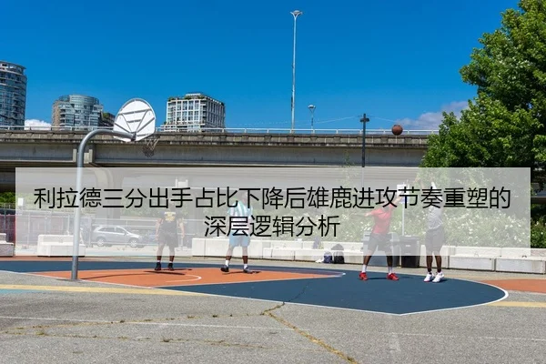 利拉德三分出手占比下降后雄鹿进攻节奏重塑的深层逻辑分析