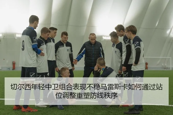 切尔西年轻中卫组合表现不稳马雷斯卡如何通过站位调整重塑防线秩序