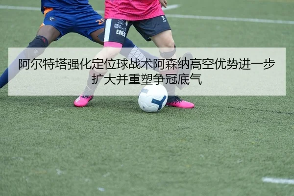 阿尔特塔强化定位球战术阿森纳高空优势进一步扩大并重塑争冠底气