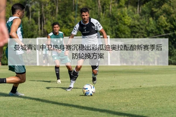 曼城青训中卫热身赛沉稳出彩瓜迪奥拉酝酿新赛季后防轮换方案