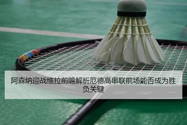 阿森纳迎战维拉前瞻解析厄德高串联前场能否成为胜负关键